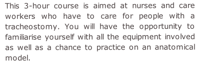 This 3-hour course is aimed at nurses and care workers who have to care for people with a tracheostomy. You will have the opportunity to familiarise yourself with all the equipment involved as well as a chance to practice on an anatomical model.