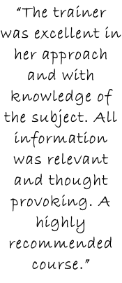 “The trainer was excellent in her approach and with knowledge of the subject. All information was relevant and thought provoking. A highly recommended course.”