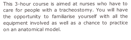This 3-hour course is aimed at nurses who have to care for people with a tracheostomy. You will have the opportunity to familiarise yourself with all the equipment involved as well as a chance to practice on an anatomical model.