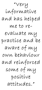 “Very informative and has helped me to re-evaluate my practice and be aware of my own behaviour and reinforced some of my positive attitudes.”