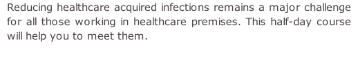 Reducing healthcare acquired infections remains a major challenge for all those working in healthcare premises. This half-day course will help you to meet them.
